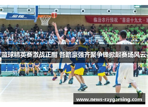篮球精英赛激战正酣 各路豪强齐聚争锋掀起赛场风云