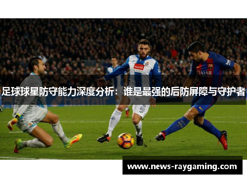 足球球星防守能力深度分析：谁是最强的后防屏障与守护者