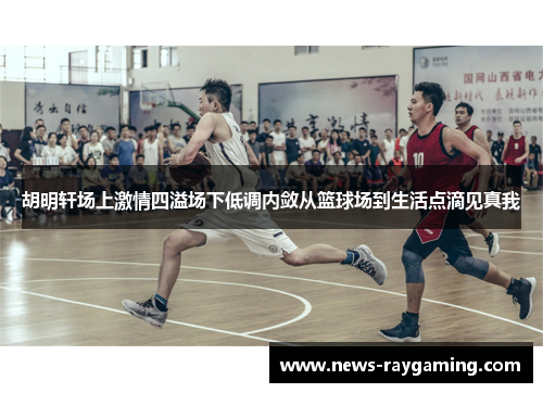 胡明轩场上激情四溢场下低调内敛从篮球场到生活点滴见真我