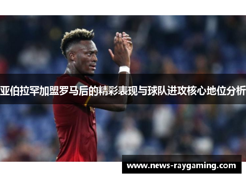 亚伯拉罕加盟罗马后的精彩表现与球队进攻核心地位分析