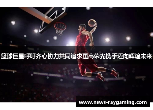 篮球巨星呼吁齐心协力共同追求更高荣光携手迈向辉煌未来