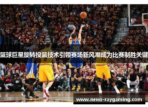 篮球巨星旋转投篮技术引领赛场新风潮成为比赛制胜关键