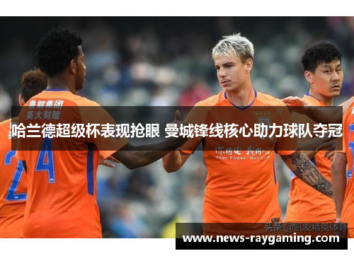 哈兰德超级杯表现抢眼 曼城锋线核心助力球队夺冠