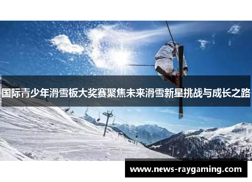 国际青少年滑雪板大奖赛聚焦未来滑雪新星挑战与成长之路