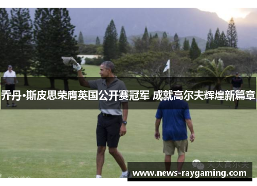 乔丹·斯皮思荣膺英国公开赛冠军 成就高尔夫辉煌新篇章