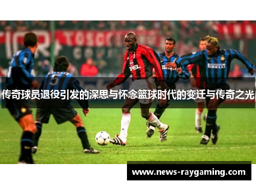 传奇球员退役引发的深思与怀念篮球时代的变迁与传奇之光