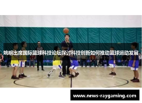 姚明出席国际篮球科技论坛探讨科技创新如何推动篮球运动发展