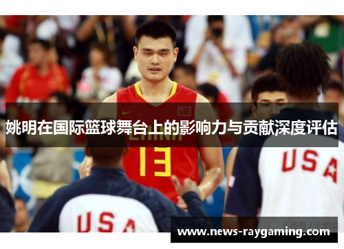 姚明在国际篮球舞台上的影响力与贡献深度评估