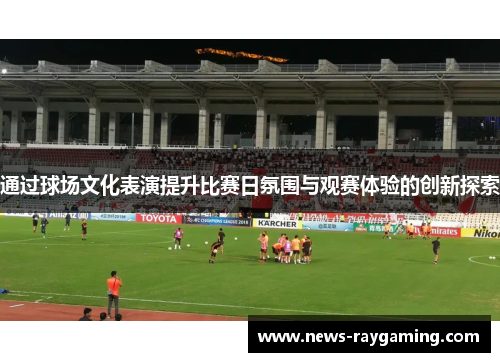 通过球场文化表演提升比赛日氛围与观赛体验的创新探索
