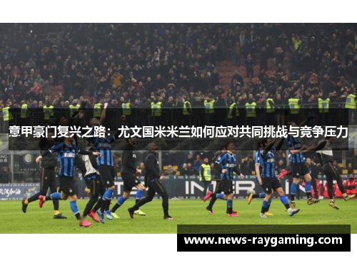 意甲豪门复兴之路：尤文国米米兰如何应对共同挑战与竞争压力
