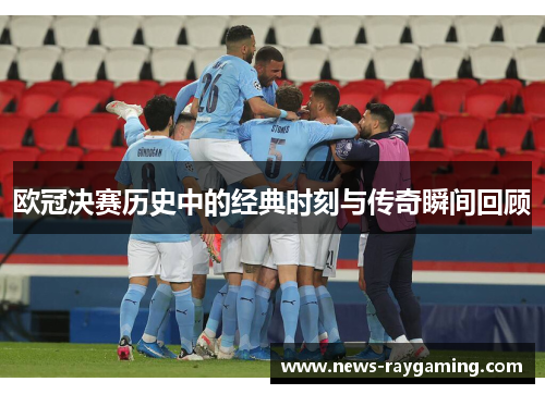 欧冠决赛历史中的经典时刻与传奇瞬间回顾