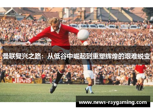 曼联复兴之路：从低谷中崛起到重塑辉煌的艰难蜕变