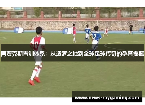 阿贾克斯青训体系：从造梦之地到全球足球传奇的孕育摇篮