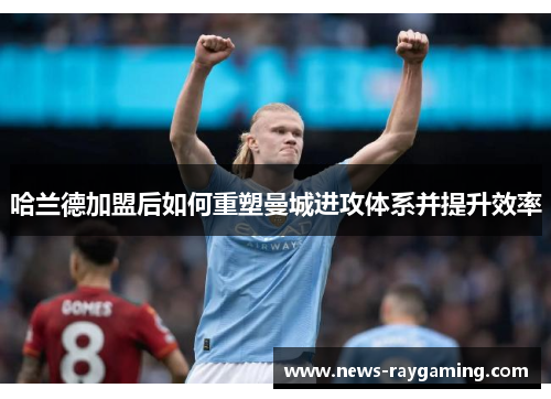 哈兰德加盟后如何重塑曼城进攻体系并提升效率