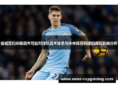 曼城签约胡桑诺夫可能对球队战术体系与未来阵容构建的深远影响分析