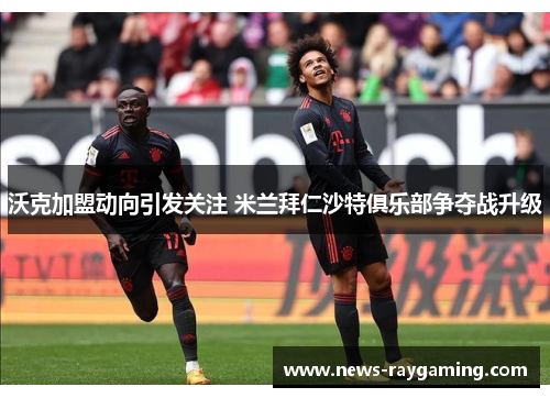 沃克加盟动向引发关注 米兰拜仁沙特俱乐部争夺战升级