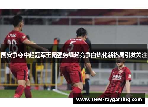 国安争夺中超冠军玉昆强势崛起竞争白热化新格局引发关注