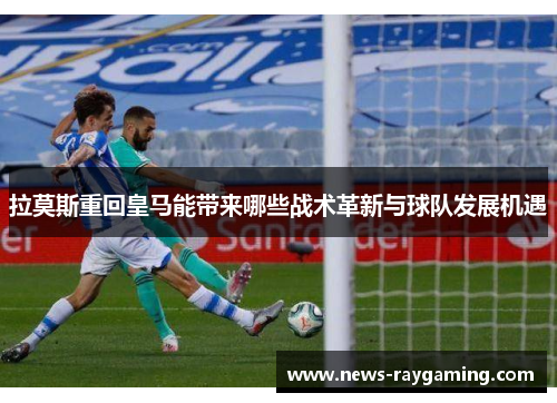 拉莫斯重回皇马能带来哪些战术革新与球队发展机遇